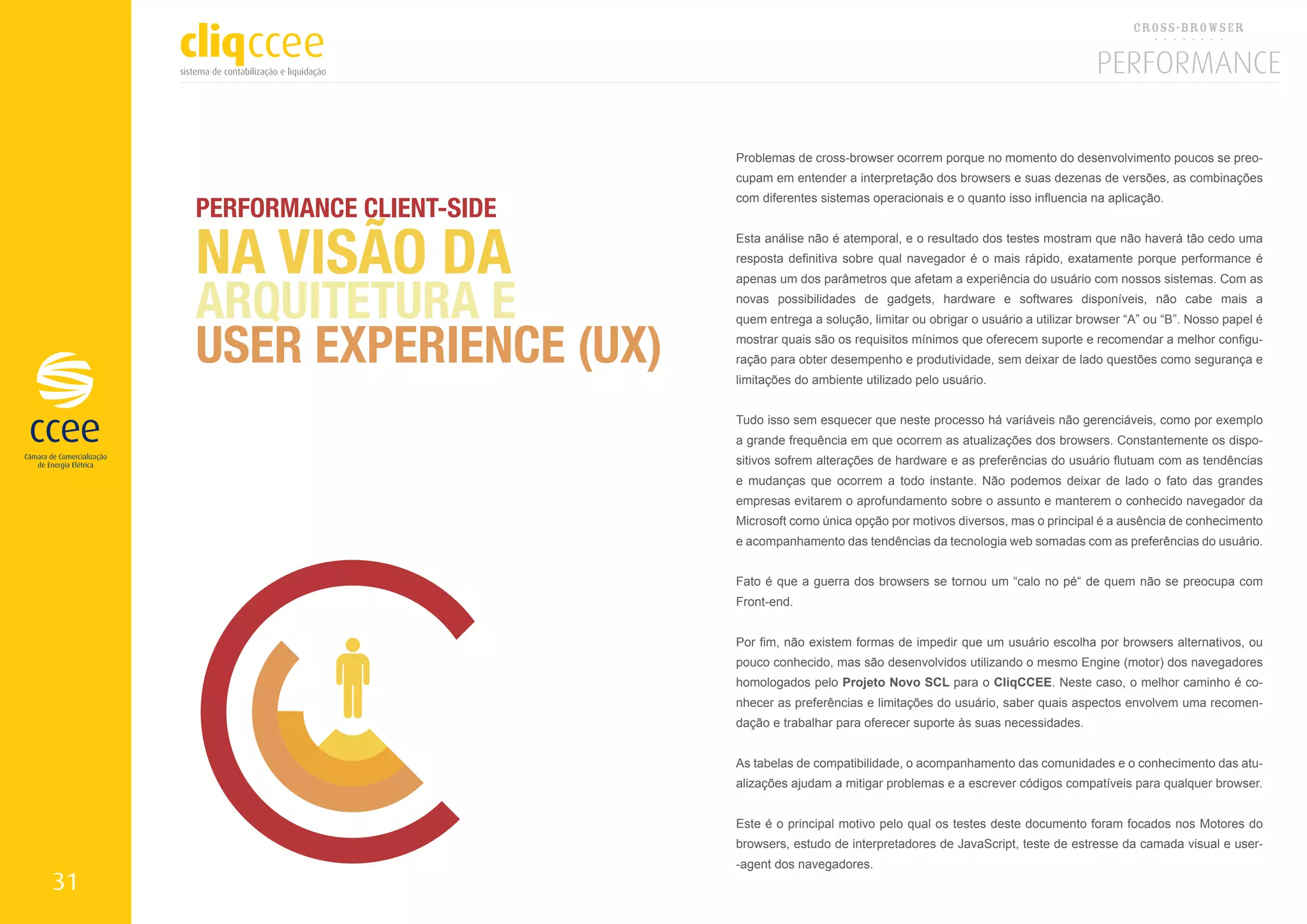Problemas de cross-browser ocorrem porque no momento do desenvolvimento poucos se preo-
                               cupam em entender a interpretação dos browsers e suas dezenas de versões, as combinações

     PERFORMANCE CLIENT-SIDE
                               com diferentes sistemas operacionais e o quanto isso influencia na aplicação.




     NA VISÃO DA               Esta análise não é atemporal, e o resultado dos testes mostram que não haverá tão cedo uma
                               resposta definitiva sobre qual navegador é o mais rápido, exatamente porque performance é



     ARQUITETURA E
                               apenas um dos parâmetros que afetam a experiência do usuário com nossos sistemas. Com as
                               novas possibilidades de gadgets, hardware e softwares disponíveis, não cabe mais a



     USER EXPERIENCE (UX)
                               quem entrega a solução, limitar ou obrigar o usuário a utilizar browser “A” ou “B”. Nosso papel é
                               mostrar quais são os requisitos mínimos que oferecem suporte e recomendar a melhor configu-
                               ração para obter desempenho e produtividade, sem deixar de lado questões como segurança e
                               limitações do ambiente utilizado pelo usuário.


                               Tudo isso sem esquecer que neste processo há variáveis não gerenciáveis, como por exemplo
                               a grande frequência em que ocorrem as atualizações dos browsers. Constantemente os dispo-
                               sitivos sofrem alterações de hardware e as preferências do usuário flutuam com as tendências
                               e mudanças que ocorrem a todo instante. Não podemos deixar de lado o fato das grandes
                               empresas evitarem o aprofundamento sobre o assunto e manterem o conhecido navegador da
                               Microsoft como única opção por motivos diversos, mas o principal é a ausência de conhecimento
                               e acompanhamento das tendências da tecnologia web somadas com as preferências do usuário.


                               Fato é que a guerra dos browsers se tornou um “calo no pé“ de quem não se preocupa com
                               Front-end.


                               Por fim, não existem formas de impedir que um usuário escolha por browsers alternativos, ou
                               pouco conhecido, mas são desenvolvidos utilizando o mesmo Engine (motor) dos navegadores
                               homologados pelo Projeto Novo SCL para o CliqCCEE. Neste caso, o melhor caminho é co-
                               nhecer as preferências e limitações do usuário, saber quais aspectos envolvem uma recomen-
                               dação e trabalhar para oferecer suporte às suas necessidades.


                               As tabelas de compatibilidade, o acompanhamento das comunidades e o conhecimento das atu-
                               alizações ajudam a mitigar problemas e a escrever códigos compatíveis para qualquer browser.


                               Este é o principal motivo pelo qual os testes deste documento foram focados nos Motores do
                               browsers, estudo de interpretadores de JavaScript, teste de estresse da camada visual e user-
                               -agent dos navegadores.
31
 