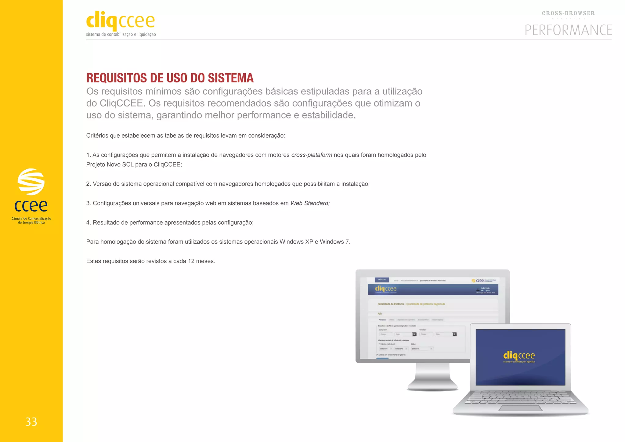 REQUISITOS DE USO DO SISTEMA
     Os requisitos mínimos são configurações básicas estipuladas para a utilização
     do CliqCCEE. Os requisitos recomendados são configurações que otimizam o
     uso do sistema, garantindo melhor performance e estabilidade.
     Critérios que estabelecem as tabelas de requisitos levam em consideração:


     1. As configurações que permitem a instalação de navegadores com motores cross-plataform nos quais foram homologados pelo
     Projeto Novo SCL para o CliqCCEE;


     2. Versão do sistema operacional compatível com navegadores homologados que possibilitam a instalação;


     3. Configurações universais para navegação web em sistemas baseados em Web Standard;


     4. Resultado de performance apresentados pelas configuração;


     Para homologação do sistema foram utilizados os sistemas operacionais Windows XP e Windows 7.


     Estes requisitos serão revistos a cada 12 meses.




33
 