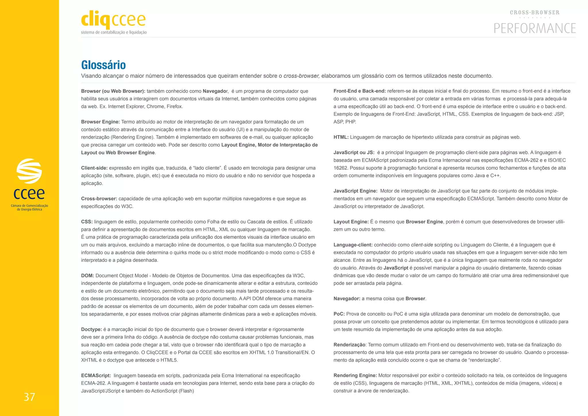 Glossário
     Visando alcançar o maior número de interessados que queiram entender sobre o cross-browser, elaboramos um glossário com os termos utilizados neste documento.

     Browser (ou Web Browser): também conhecido como Navegador, é um programa de computador que                    Front-End e Back-end: referem-se às etapas inicial e final do processo. Em resumo o front-end é a interface
     habilita seus usuários a interagirem com documentos virtuais da Internet, também conhecidos como páginas      do usuário, uma camada responsável por coletar a entrada em várias formas e processá-la para adequá-la
     da web. Ex. Internet Explorer, Chrome, Firefox.                                                               a uma especificação útil ao back-end. O front-end é uma espécie de interface entre o usuário e o back-end.
                                                                                                                   Exemplo de linguagens de Front-End: JavaScript, HTML, CSS. Exemplos de linguagem de back-end: JSP,
     Browser Engine: Termo atribuído ao motor de interpretação de um navegador para formatação de um               ASP, PHP.
     conteúdo estático através da comunicação entre a Interface do usuário (UI) e a manipulação do motor de
     renderização (Rendering Engine). Também é implementado em softwares de e-mail, ou qualquer aplicação          HTML: Linguagem de marcação de hipertexto utilizada para construir as páginas web.
     que precisa carregar um conteúdo web. Pode ser descrito como Layout Engine, Motor de Interpretação de
     Layout ou Web Browser Engine.                                                                                 JavaScript ou JS: é a principal linguagem de programação client-side para páginas web. A linguagem é
                                                                                                                   baseada em ECMAScript padronizada pela Ecma Internacional nas especificações ECMA-262 e e ISO/IEC
     Client-side: expressão em inglês que, traduzida, é “lado cliente”. É usado em tecnologia para designar uma    16262. Possui suporte à programação funcional e apresenta recursos como fechamentos e funções de alta
     aplicação (site, software, plugin, etc) que é executada no micro do usuário e não no servidor que hospeda a   ordem comumente indisponíveis em linguagens populares como Java e C++.
     aplicação.
                                                                                                                   JavaScript Engine: Motor de interpretação de JavaScript que faz parte do conjunto de módulos imple-
     Cross-browser: capacidade de uma aplicação web em suportar múltiplos navegadores e que segue as               mentados em um navegador que seguem uma especificação ECMAScript. Também descrito como Motor de
     especificações do W3C.                                                                                        JavaScript ou interpretador de JavaScript.


     CSS: linguagem de estilo, popularmente conhecido como Folha de estilo ou Cascata de estilos. É utilizado      Layout Engine: É o mesmo que Browser Engine, porém é comum que desenvolvedores de browser utili-
     para definir a apresentação de documentos escritos em HTML, XML ou qualquer linguagem de marcação.            zem um ou outro termo.
     É uma prática de programação caracterizada pela unificação dos elementos visuais da interface usuário em
     um ou mais arquivos, excluindo a marcação inline de documentos, o que facilita sua manutenção.O Doctype       Language-client: conhecido como client-side scripting ou Linguagem do Cliente, é a linguagem que é
     informado ou a ausência dele determina o quirks mode ou o strict mode modificando o modo como o CSS é         executada no computador do próprio usuário usada nas situações em que a linguagem server-side não tem
     interpretado e a página desenhada.                                                                            alcance. Entre as linguagens há o JavaScript, que é a única linguagem que realmente roda no navegador
                                                                                                                   do usuário. Através do JavaScript é possível manipular a página do usuário diretamente, fazendo coisas
     DOM: Document Object Model - Modelo de Objetos de Documentos. Uma das especificações da W3C,                  dinâmicas que vão desde mudar o valor de um campo do formulário até criar uma área redimensionável que
     independente de plataforma e linguagem, onde pode-se dinamicamente alterar e editar a estrutura, conteúdo     pode ser arrastada pela página.
     e estilo de um documento eletrônico, permitindo que o documento seja mais tarde processado e os resulta-
     dos desse processamento, incorporados de volta ao próprio documento. A API DOM oferece uma maneira            Navegador: a mesma coisa que Browser.
     padrão de acessar os elementos de um documento, além de poder trabalhar com cada um desses elemen-
     tos separadamente, e por esses motivos criar páginas altamente dinâmicas para a web e aplicações móveis.      PoC: Prova de conceito ou PoC é uma sigla utilizada para denominar um modelo de demonstração, que
                                                                                                                   possa provar um conceito que pretendemos adotar ou implementar. Em termos tecnológicos é utilizado para
     Doctype: é a marcação inicial do tipo de documento que o browser deverá interpretar e rigorosamente           um teste resumido da implementação de uma aplicação antes da sua adoção.
     deve ser a primeira linha do código. A ausência de doctype não costuma causar problemas funcionais, mas
     sua reação em cadeia pode chegar a tal, visto que o browser não identificará qual o tipo de marcação a        Renderização: Termo comum utilizado em Front-end ou desenvolvimento web, trata-se da finalização do
     aplicação esta entregando. O CliqCCEE e o Portal da CCEE são escritos em XHTML 1.0 Transitional/EN. O         processamento de uma tela que esta pronta para ser carregada no browser do usuário. Quando o processa-
     XHTML é o doctype que antecede o HTML5.                                                                       mento da aplicação está concluído ocorre o que se chama de “renderização”.


     ECMAScript: linguagem baseada em scripts, padronizada pela Ecma International na especificação                Rendering Engine: Motor responsável por exibir o conteúdo solicitado na tela, os conteúdos de linguagens
     ECMA-262. A linguagem é bastante usada em tecnologias para Internet, sendo esta base para a criação do        de estilo (CSS), linguagens de marcação (HTML, XML, XHTML), conteúdos de mídia (imagens, vídeos) e
     JavaScript/JScript e também do ActionScript (Flash)                                                           construir a árvore de renderização.
37
 