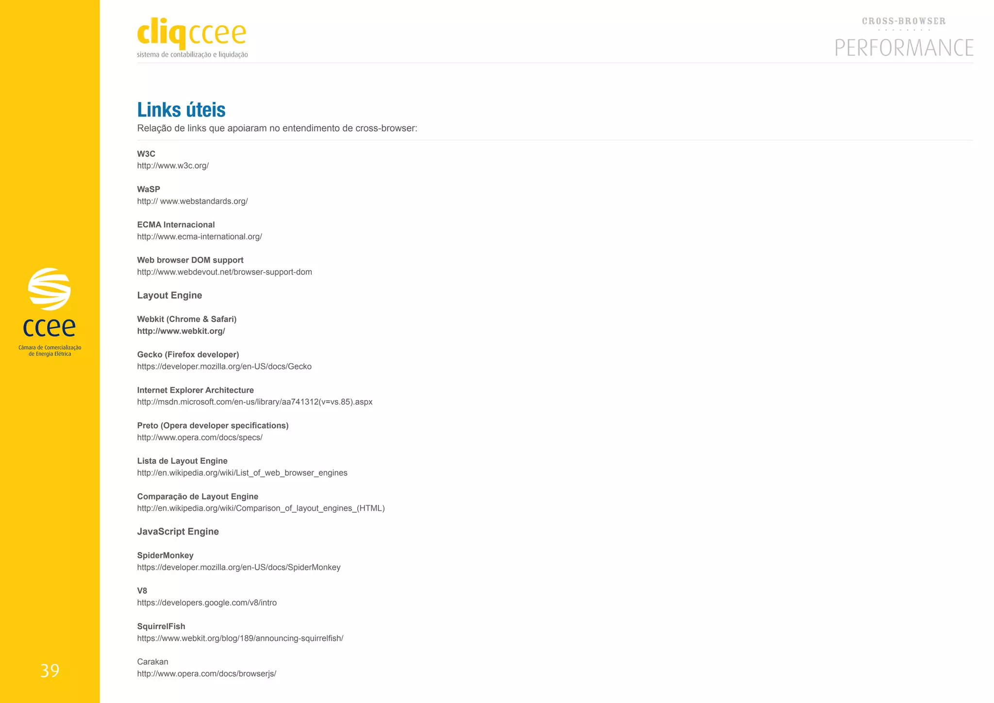 Links úteis
     Relação de links que apoiaram no entendimento de cross-browser:

     W3C
     http://www.w3c.org/

     WaSP
     http:// www.webstandards.org/

     ECMA Internacional
     http://www.ecma-international.org/

     Web browser DOM support
     http://www.webdevout.net/browser-support-dom

     Layout Engine

     Webkit (Chrome & Safari)
     http://www.webkit.org/

     Gecko (Firefox developer)
     https://developer.mozilla.org/en-US/docs/Gecko

     Internet Explorer Architecture
     http://msdn.microsoft.com/en-us/library/aa741312(v=vs.85).aspx

     Preto (Opera developer specifications)
     http://www.opera.com/docs/specs/

     Lista de Layout Engine
     http://en.wikipedia.org/wiki/List_of_web_browser_engines

     Comparação de Layout Engine
     http://en.wikipedia.org/wiki/Comparison_of_layout_engines_(HTML)

     JavaScript Engine

     SpiderMonkey
     https://developer.mozilla.org/en-US/docs/SpiderMonkey

     V8
     https://developers.google.com/v8/intro

     SquirrelFish
     https://www.webkit.org/blog/189/announcing-squirrelfish/

     Carakan
39   http://www.opera.com/docs/browserjs/
 