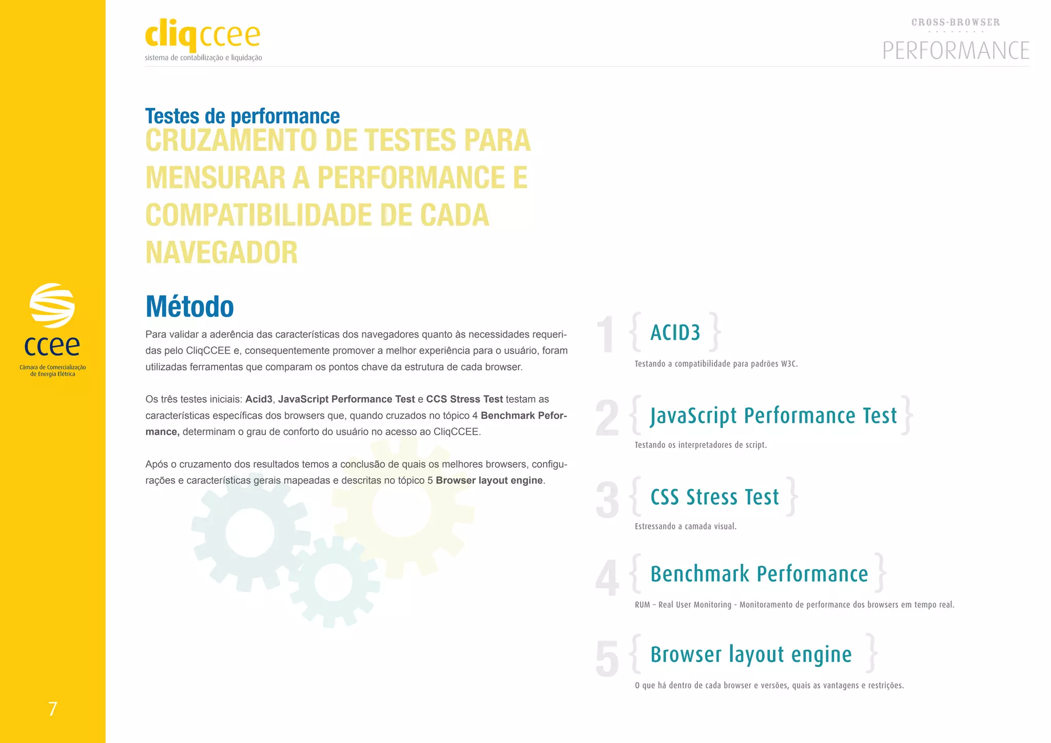 Testes de performance
    CRUZAMENTO DE TESTES PARA
    MENSURAR A PERFORMANCE E
    COMPATIBILIDADE DE CADA
    NAVEGADOR
    Método
    Para validar a aderência das características dos navegadores quanto às necessidades requeri-
    das pelo CliqCCEE e, consequentemente promover a melhor experiência para o usuário, foram
    utilizadas ferramentas que comparam os pontos chave da estrutura de cada browser.
                                                                                                   1       ACID3
                                                                                                       Testando a compatibilidade para padrões W3C.




                                                                                                   2
    Os três testes iniciais: Acid3, JavaScript Performance Test e CCS Stress Test testam as
    características específicas dos browsers que, quando cruzados no tópico 4 Benchmark Pefor-             JavaScript Performance Test
    mance, determinam o grau de conforto do usuário no acesso ao CliqCCEE.
                                                                                                       Testando os interpretadores de script.




                                                                                                   3
    Após o cruzamento dos resultados temos a conclusão de quais os melhores browsers, configu-
    rações e características gerais mapeadas e descritas no tópico 5 Browser layout engine.

                                                                                                           CSS Stress Test
                                                                                                       Estressando a camada visual.




                                                                                                   4       Benchmark Performance
                                                                                                       RUM – Real User Monitoring - Monitoramento de performance dos browsers em tempo real.




                                                                                                   5       Browser layout engine
                                                                                                       O que há dentro de cada browser e versões, quais as vantagens e restrições.


7
 