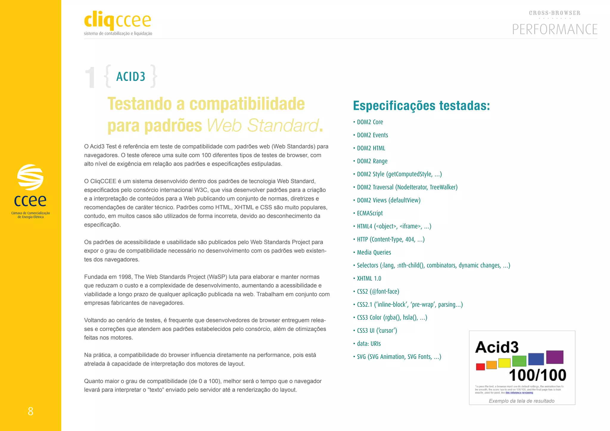 1           ACID3

            Testando a compatibilidade                                                            Especificações testadas:
            para padrões Web Standard.                                                            • DOM2 Core

                                                                                                  • DOM2 Events
    O Acid3 Test é referência em teste de compatibilidade com padrões web (Web Standards) para    • DOM2 HTML
    navegadores. O teste oferece uma suite com 100 diferentes tipos de testes de browser, com
    alto nível de exigência em relação aos padrões e especificações estipuladas.                  • DOM2 Range

                                                                                                  • DOM2 Style (getComputedStyle, …)
    O CliqCCEE é um sistema desenvolvido dentro dos padrões de tecnologia Web Standard,
    especificados pelo consórcio internacional W3C, que visa desenvolver padrões para a criação   • DOM2 Traversal (NodeIterator, TreeWalker)
    e a interpretação de conteúdos para a Web publicando um conjunto de normas, diretrizes e      • DOM2 Views (defaultView)
    recomendações de caráter técnico. Padrões como HTML, XHTML e CSS são muito populares,
    contudo, em muitos casos são utilizados de forma incorreta, devido ao desconhecimento da      • ECMAScript
    especificação.                                                                                • HTML4 (<object>, <iframe>, …)

    Os padrões de acessibilidade e usabilidade são publicados pelo Web Standards Project para     • HTTP (Content-Type, 404, …)
    expor o grau de compatibilidade necessário no desenvolvimento com os padrões web existen-     • Media Queries
    tes dos navegadores.
                                                                                                  • Selectors (:lang, :nth-child(), combinators, dynamic changes, …)
    Fundada em 1998, The Web Standards Project (WaSP) luta para elaborar e manter normas          • XHTML 1.0
    que reduzam o custo e a complexidade de desenvolvimento, aumentando a acessibilidade e
    viabilidade a longo prazo de qualquer aplicação publicada na web. Trabalham em conjunto com   • CSS2 (@font-face)
    empresas fabricantes de navegadores.                                                          • CSS2.1 (’inline-block’, ‘pre-wrap’, parsing…)

    Voltando ao cenário de testes, é frequente que desenvolvedores de browser entreguem relea-    • CSS3 Color (rgba(), hsla(), …)
    ses e correções que atendem aos padrões estabelecidos pelo consórcio, além de otimizações     • CSS3 UI (’cursor’)
    feitas nos motores.
                                                                                                  • data: URIs
    Na prática, a compatibilidade do browser influencia diretamente na performance, pois está     • SVG (SVG Animation, SVG Fonts, …)
    atrelada à capacidade de interpretação dos motores de layout.


    Quanto maior o grau de compatibilidade (de 0 a 100), melhor será o tempo que o navegador
    levará para interpretar o “texto“ enviado pelo servidor até a renderização do layout.
                                                                                                                                                          Exemplo da tela de resultado

8
 