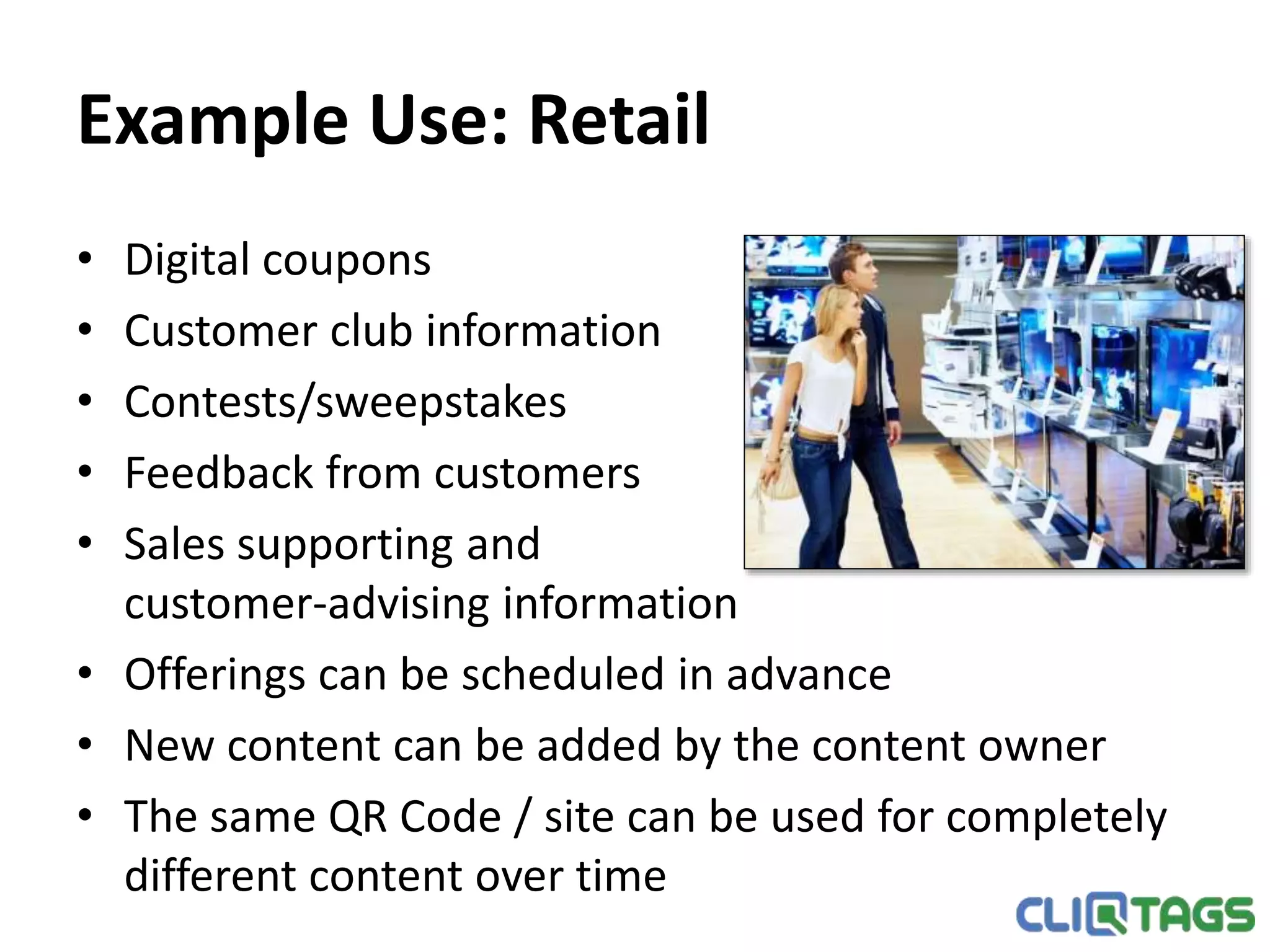 Example Use: Retail
• Digital coupons
• Customer club information
• Contests/sweepstakes
• Feedback from customers
• Sales supporting and
customer-advising information
• Offerings can be scheduled in advance
• New content can be added by the content owner
• The same QR Code / site can be used for completely different content
over time
 