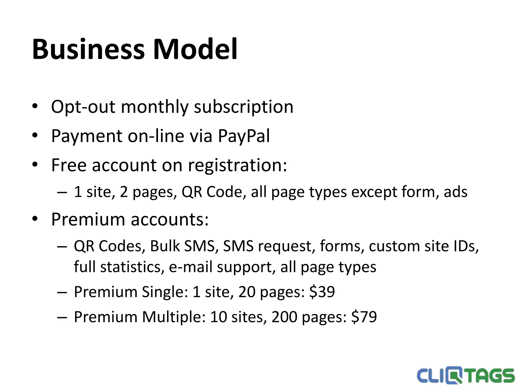 Business Model
• Opt-out monthly subscription
• Payment on-line via PayPal
• Plans:
– Apprentice: 1 site, 4 pages, free
– Adept: 10 sites, 40 pages, $29
– Expert: 100 sites, 400 pages, $59
– More information about the plans is available at cliqtags.com
 