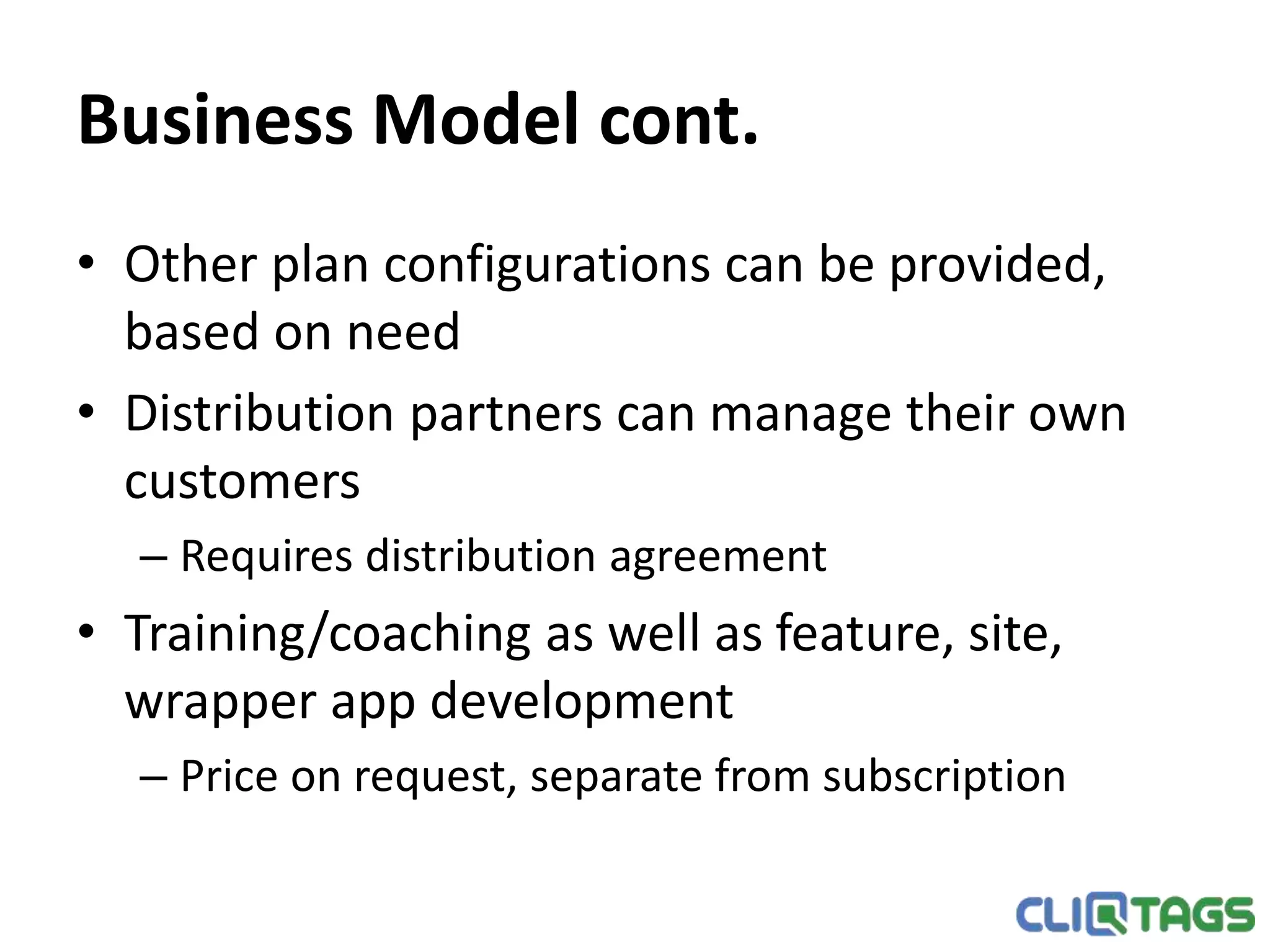 Business Model cont.
• Other plan configurations can be provided, based on need
• Distribution partners can manage their own customers
– Requires distribution agreement
• Training/coaching as well as feature, site, wrapper app
development
– Price on request, separate from subscription
 