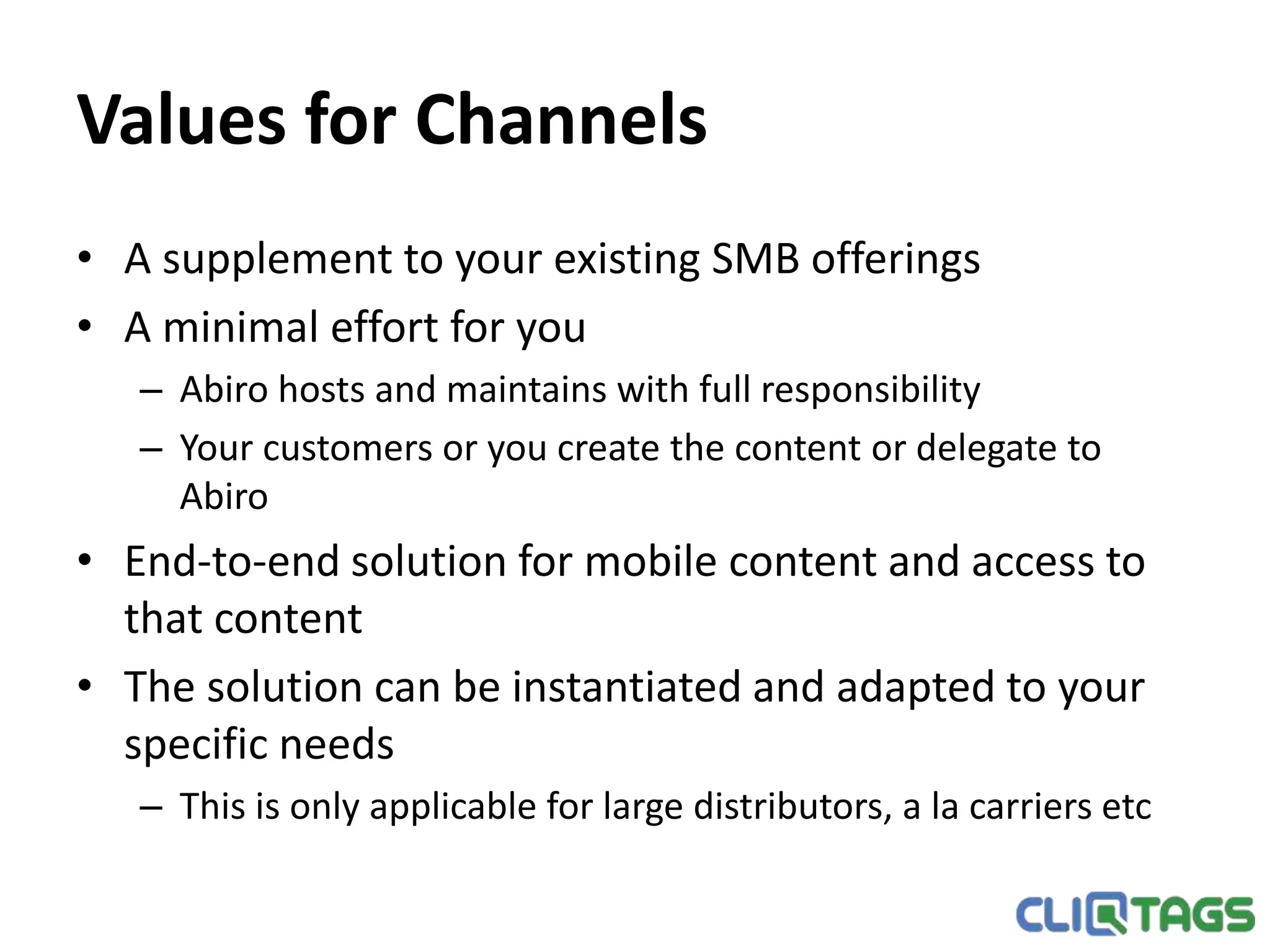 Values for Channels
• A supplement to your existing SMB offerings
• A minimal effort for you
– Abiro hosts and maintains with full responsibility
– Your customers or you create the content or delegate to Abiro
• End-to-end solution for mobile content and access to that content
• The solution can be instantiated and adapted to your specific needs
– This is only applicable for large distributors, a la carriers etc
 