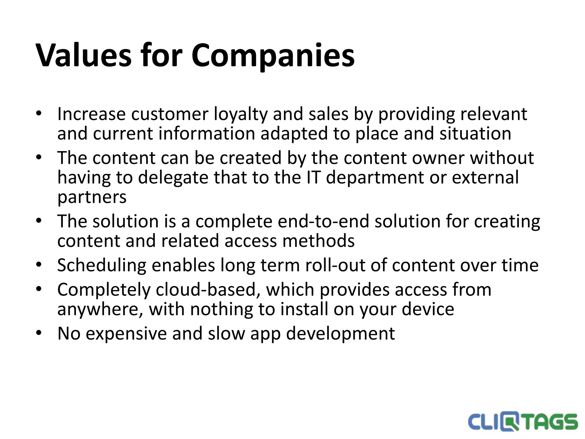 Values for Companies
• Increase customer loyalty and sales by providing relevant and current
information adapted to place and situation
• The content can be created by the content owner without having to
delegate that to the IT department or external partners
• The solution is a complete end-to-end solution for creating content and
related access methods
• Scheduling enables long term roll-out of content over time
• Completely cloud-based, which provides access from anywhere, with
nothing to install on your device
• No expensive and slow app development
 