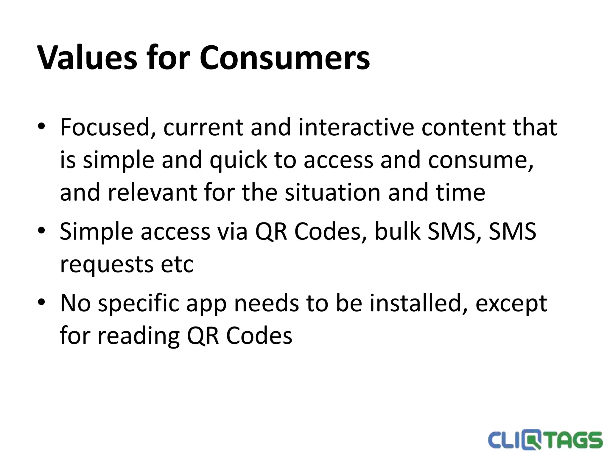 Values for Consumers
• Focused, current and interactive content that is simple and quick to
access and consume, and relevant for the situation and time
• Simple access via QR Codes, bulk SMS, SMS requests etc
• No specific app needs to be installed, except for reading QR Codes
 