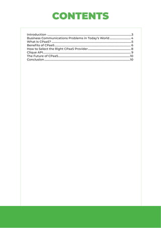 Introduction .....................................................................................................................3
Business Communications Problems in Today’s World.............................. 4
What Is CPaaS?...............................................................................................................5
Benefits of CPaaS.......................................................................................................... 6
How to Select the Right CPaaS Provider............................................................ 8
Clique API.......................................................................................................................... 9
The Future of CPaaS....................................................................................................10
Conclusion.......................................................................................................................10
CONTENTS
 