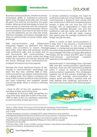 www.CliqueAPI.com 3
Clique API Whitepaper 2019
Introduction
Business communications, whether business-
to-business (B2B) or business-to-consumer
(B2C), have changed drastically over the past
20 years. The internet has become the great
leveler, allowing small businesses to have the
same access to resources and the consumer
as mediumand large-sized businesses. Where
communications once had to be face-to-face
or via the telephone, we can now also email,
SMS text message, and instant message each
other or communicate via social media, apps,
and blogs.
B2B communications and collaboration
frequently happen via platforms that allow
teams and co-workers to instant message
each other, share data and computer screens,
hold conference calls, and co-create and co-
edit documents. B2C communication has
largely been taken to social media and blogs,
where the consumer can interact directly with
the brand, although push notifications and
chatbots1
are becoming more popular.
Perhaps the most significant impact of the
change in communication technology has
been the fact that, whether B2B or B2C,
communications can happen instantaneously
on a global scale. This means a company can
have a 100%-remote workforce and a business
can have customers and suppliers spread
around the globe. When it comes to working
remotely:2
• Close to 25% of the U.S. workforce works
remotely at least some of the time
• Employees at Fortune 1,000 companies are
away from their desk 50% to 60% of the time
• 80% to 90% of the U.S. workforce would like
to work remotely at least part-time
A remote workforce increases the need for
conference calls and virtual meetings. Loopup
commissioned a Research Now survey that
was conducted in 2015 and surveyed business
people in both the U.K. and the U.S.3
On
average, 73% of respondents in these two
countries attended between one and five
conference calls per week, and another 17%
attended six to 10 calls per week. Loopup
also reports that the average conference call
length was 38 minutes.
When it comes to B2C communications, it
is clear that it has become a multi-channel
event. RR Donnelley in the U.K. surveyed
leaders in marketing and technology to find
out where they thought B2C communications
were headed.4
Of those surveyed, 99% believe
mobile will be critical and 87% plan to give
multi-channel, synchronized customer
experience the highest priority.
Advancements in technology have improved
B2B and B2C communications significantly.
However, there are still noteworthy problems
when it comes to having a streamlined
communication experience. This whitepaper
explores one of the primary challenges that
comes with business communications in
today’s world and offers a solution that will
help address that challenge, particularly in
the voice communication and meeting space. 
1
Britt, K. 2016. CPaaS: The future of omnichannel marketing. Fourth Source.
http://www.fourthsource.com/cloudcomputing/ cpaas-future-omnichannel-marketing-21611. Accessed
July 7, 2018.
2
Global Workplace Analytics. Updated 2017. Latest Telecommuting Statistics.
http://globalworkplaceanalytics.com/telecommuting-statistics. Accessed June 29, 2018.
3
Loopup. 2015. Understanding the Impact of Conference Calls on Business.
https://loopup.com/app/uploads/2016/11/Research-Now-2015-Survey.pdf.
Accessed June 28, 2018.
4
RR Donnelley. 2016. Future of B2C Communications. http://www.rrdonnelley.co.uk/insights/future-of-
b2ccommunications. Accessed June 28, 2018.
 