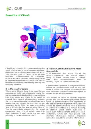 www.CliqueAPI.com6
Clique API Whitepaper 2019
Benefits of CPaaS
CPaaSisagoodoptionforbusinessesofanysize
and it offers a host of benefits over traditional,
disjointed forms of business communication.
The primary goal of CPaaS is to provide
seamless communications for businesses,
either B2B or B2C, without being overly costly
or requiring a dedicated infrastructure. CPaaS
delivers on these requirements by offering the
following benefits:
It Is More Affordable
When using CPaaS, there is no need for an
organization to hire developers to create the
frameworks needed to build communications
into their apps and there is no need to
expand their current infrastructure. Instead,
the communications platform is offered as a
service that can be paid for on a monthly, as-
you-use-it basis. This can save companies
50% to 60% in the first year of using CPaaS.9
This is particularly meaningful for small
companies, only 19% of which have full-
time, in-house IT staff, while the rest rely
primarily on external contractors.10
It Makes Communications More
Accessible
It is estimated that about 15% of the
world’s population has special needs.11
Many of these people have a difficult
time with communications due to
hearing, sight, or speech limitations.
CPaaS makes it possible to integrate different
modes of communication into an app that
make it easier for people to communicate
with a business or special needs employees to
communicate with co-workers.
The options of voice for visually impaired
people and SMS for hearing impaired people
open up communication with segments of
the population that might not otherwise have
access to communication with a business
or within the setting of a virtual meeting.
In addition, CPaaS allows businesses to
send push notifications to employees and
customers, which can help people with
memory challenges receive important
reminders about time-sensitive information.
 