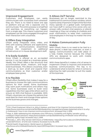 www.CliqueAPI.com 7
Clique API Whitepaper 2019
8
CSO. CPaaS Explained: What It Is, Why It Matters, and How It Can Improve Communications.
https://www.csoonline.com/article/3247824/leadership-management/cpaas-explained-what-it-is-why-
it-mattersand- how-it-can-improve-communications.html. Accessed July 2, 2018.
9
Hipp, A. 2018. Addressing the wholesale voice ‘Efficiency, Scalability and Agility’ paradox using
Cataleya’s CPaaS solutions. https://www.linkedin.com/pulse/addressing-wholesale-voice-efficiency-
scalability-agility-hipp/. Accessed July 2, 2018.
10
McCabe, L. 2014. Why Vendor Definitions of SMB Matter. https://lauriemccabe.com/2014/05/05/why-
vendordefinitions- of-smb-size-matters/. Accessed June 30, 2018.
11
World Health Organization. World report on disability.
http://www.who.int/disabilities/world_report/2011/report/en/. Accessed July 2, 2018.
Improved Engagement
Customers and employees can easily
communicate with a business from wherever
they are. There is no need to leave one app
or platform and go into a separate one to
communicate. The entire process is simplified
and seamless, so everything can happen
from a single app. This means customers and
employees can be more engaged throughout
their interaction with a business.
It Offers Easy Integration
CPaaS easily integrates voice, video, and
SMS with existing software and applications,
making all communications streamlined
without the investment in additional
infrastructure or in-house development staff.
It Is Easily Scalable
Since CPaaS is offered as an as-needed
service, it can be scaled as a business grows.
Ideally, the CPaaS offers a fee structure that
accommodates small-, medium-, and large-
sized businesses. This allows a business, even
a start-up, to start small and expand their
communications as their customer and/or
employee base grows.
It Is Flexible
CPaaS offers flexibility that makes it easy for a
business to choose the right communications
options for their needs. Some businesses
may want push notifications and others may
not. Some businesses want to build voice
capabilities into their app while others want to
ensure an SMS chat feature is available. With
CPaaS, a business can choose the options that
work best for them and change those options
as the business grows and changes.
It Allows 24/7 Service
Businesses are no longer restricted to the
traditional 9-5 communication window, which
is particularly important in light of the fact that
many operate on a global scale. Companies
can have staff in various time zones who can
answer calls, conduct chat sessions, or attend
meetings or they can employ AI chatbots and
push notifications to keep their customers
and employees in the loop no matter the time
of day.
It Makes Communication Fully
Mobile
With CPaaS, there is no need to be tied to a
desk phone, a desk top computer, or even a
laptop. Communications can take place in
a fully mobile manner because the CPaaS
APIs are designed to work with mobile
communications apps.
With these benefits it makes a lot of sense to
implement CPaaS to improve and streamline
business communications. The key is to
understand what to look for when it comes to
selecting the right provider to suit the needs
of the business.
 