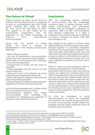 www.CliqueAPI.com10
Clique API Whitepaper 2019
The Future of CPaaS
CPaaS is picking up steam as the future of
business communications and it is projected
to grow at a phenomenal rate, with CPaaS
spend reaching $6.7 billion by 2022,
up from more than $1.6 billion in 2017.13
This growth is, in part, fueled by the
multinational corporations that are
beginning to use CPaaS technology to
enhance their multi-channel
communications.
Along with this growth in CPaaS
spend, will come a number of
developments in the industry, including the
following:14
• CPaaS will go serverless
• The use of omnichannel communications
will grow so that customers and employees
will be able to communicate with a business
on the channel they prefer
• Programming of CPaaS will rely more on
visual IDE
• CPaaS developers will rely more on AI and
machine learning
• CPaaS will move in the direction of virtual
reality (VR) and augmented reality (AR)
• CPaaS will begin to integrate more bots into
their omnichannel presence
•CPaaSwillbegintoconformtodataprotection
regulations in the EU and other locations
With this future development, it will be critical
for every business to have an online
communications presence that makes
communications more accessible and
convenient for employees and customers. If
they don’t, they may be left behind.
With the increasingly diverse methods
of communication and the increasingly
numerous types of devices through which
people communicate with businesses,
whether they are employees, colleagues, or
customers, B2B and B2C communications
have become fragmented. It is often a
nuisance to have to leave one app or platform
to contact a business via phone, chat, SMS
text message, or IM.
Now, thanks to the advent of CPaaS, these
disjointed forms of communication have been
brought together in a seamless integration
that allows communications to happen from
within any app. CPaaS allows voice, text, and
video communications to happen from within
an app or platform, eliminating the need for
employees and customers to jump from one
app or platform to another to connect with a
business.
When it comes to communications within a
business, particularly the virtual meeting,
businesses need to have a way to ensure that
anyone can attend the meeting easily from
within any application they are using and that
they can focus on the meeting itself, without
the need to deal with tedious tasks that can
easily be automated, so their attention can be
where it needs to be. Clique API provides that
virtual meeting space, connecting everyone to
the meeting via the app or platform they are
using or via the telephone. The entire process
is fully automated.
It’s time for businesses to bring
communications to where the employee
and customer are, instead of expecting them
to come to the business. CPaaS makes that
possible, and that makes CPaaS the future of
business communications.
Conclusion
13
Globe News Wire. 2018. Enterprise CPaaS spend set to quadruple to $6.7bn by 2022,
estimates Juniper Research. CLX Communications. https://globenewswire.com/news-
release/2018/02/20/1361605/0/en/Enterprise- CPaaS-spend-set-to-quadruple-to-6-7bn-by-2022-
estimates-Juniper-Research.html. Accessed July 7, 2018.
14
Levant-Levi, T. 2018. 7 CPaaS Trends to Follow in 2018. Blog Geek.Me. https://bloggeek.me/7-cpaas-
trends- 2018/. Accessed July 7, 2018.
 