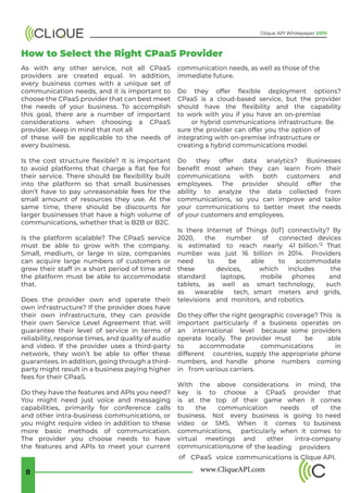 www.CliqueAPI.com8
Clique API Whitepaper 2019
How to Select the Right CPaaS Provider
As with any other service, not all CPaaS
providers are created equal. In addition,
every business comes with a unique set of
communication needs, and it is important to
choose the CPaaS provider that can best meet
the needs of your business. To accomplish
this goal, there are a number of important
considerations when choosing a CPaaS
provider. Keep in mind that not all
of these will be applicable to the needs of
every business.
Is the cost structure flexible? It is important
to avoid platforms that charge a flat fee for
their service. There should be flexibility built
into the platform so that small businesses
don’t have to pay unreasonable fees for the
small amount of resources they use. At the
same time, there should be discounts for
larger businesses that have a high volume of
communications, whether that is B2B or B2C.
Is the platform scalable? The CPaaS service
must be able to grow with the company.
Small, medium, or large in size, companies
can acquire large numbers of customers or
grow their staff in a short period of time and
the platform must be able to accommodate
that.
Does the provider own and operate their
own infrastructure? If the provider does have
their own infrastructure, they can provide
their own Service Level Agreement that will
guarantee their level of service in terms of
reliability, response times, and quality of audio
and video. If the provider uses a third-party
network, they won’t be able to offer these
guarantees. In addition, going through a third-
party might result in a business paying higher
fees for their CPaaS.
Do they have the features and APIs you need?
You might need just voice and messaging
capabilities, primarily for conference calls
and other intra-business communications, or
you might require video in addition to these
more basic methods of communication.
The provider you choose needs to have
the features and APIs to meet your current
communication needs, as well as those of the
immediate future.
Do they offer flexible deployment options?
CPaaS is a cloud-based service, but the provider
should have the flexibility and the capability
to work with you if you have an on-premise
or hybrid communications infrastructure. Be
sure the provider can offer you the option of
integrating with on-premise infrastructure or
creating a hybrid communications model.
Do they offer data analytics? Businesses
benefit most when they can learn from their
communications with both customers and
employees. The provider should offer the
ability to analyze the data collected from
communications, so you can improve and tailor
your communications to better meet the needs
of your customers and employees.
Is there Internet of Things (IoT) connectivity? By
2020, the number of connected devices
is estimated to reach nearly 41 billion.12 That
number was just 16 billion in 2014. Providers
need to be able to accommodate
these devices, which includes the
standard laptops, mobile phones and
tablets, as well as smart technology, such
as wearable tech, smart meters and grids,
televisions and monitors, and robotics.
Do they offer the right geographic coverage? This is
important particularly if a business operates on
an international level because some providers
operate locally. The provider must be able
to accommodate communications in
different countries, supply the appropriate phone
numbers, and handle phone numbers coming
in from various carriers.
With the above considerations in mind, the
key is to choose a CPaaS provider that
is at the top of their game when it comes
to the communication needs of the
business. Not every business is going to need
video or SMS. When it comes to business
communications, particularly when it comes to
virtual meetings and other intra-company
communications,one of the leading providers
of CPaaS voice communications is Clique API.
 