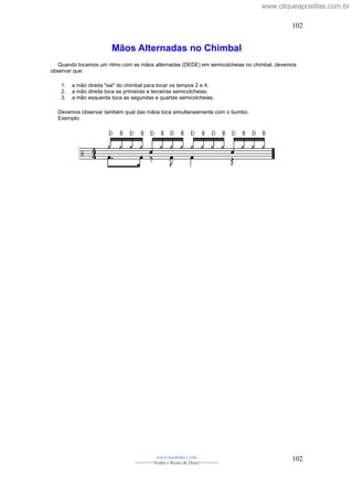 Mãos Alternadas no Chimbal
Quando tocamos um ritmo com as mãos alternadas (DEDE) em semicolcheias no chimbal, devemos
observar que:
1. a mão direita "sai" do chimbal para tocar os tempos 2 e 4;
2. a mão direita toca as primeiras e terceiras semicolcheias;
3. a mão esquerda toca as segundas e quartas semicolcheias.
Devemos observar também qual das mãos toca simultaneamente com o bumbo.
Exemplo:
www.raizdedavi.com
>>>>>>>Venha o Reino de Deus!<<<<<<<
102
102
www.cliqueapostilas.com.br
 
