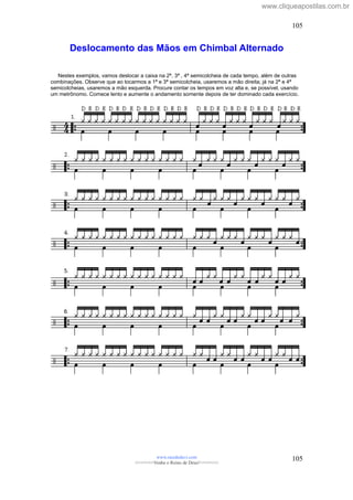 Deslocamento das Mãos em Chimbal Alternado
Nestes exemplos, vamos deslocar a caixa na 2ª, 3ª , 4ª semicolcheia de cada tempo, além de outras
combinações. Observe que ao tocarmos a 1ª e 3ª semicolcheia, usaremos a mão direita; já na 2ª e 4ª
semicolcheias, usaremos a mão esquerda. Procure contar os tempos em voz alta e, se possível, usando
um metrônomo. Comece lento e aumente o andamento somente depois de ter dominado cada exercício.
www.raizdedavi.com
>>>>>>>Venha o Reino de Deus!<<<<<<<
105
105
www.cliqueapostilas.com.br
 