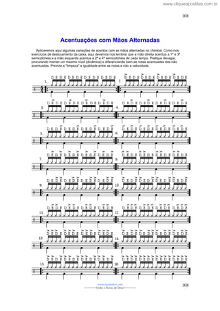 Acentuações com Mãos Alternadas
Aplicaremos aqui algumas variações de acentos com as mãos alternadas no chimbal. Como nos
exercícios de deslocamento da caixa, aqui devemos nos lembrar que a mão direita acentua a 1ª e 3ª
semicolcheia e a mão esquerda acentua a 2ª e 4ª semicolcheia de cada tempo. Pratique devagar,
procurando manter um mesmo nível (dinâmica) e diferenciando bem as notas acentuadas das não
acentuadas. Priorize a "limpeza" e igualdade entre as notas e não a velocidade.
www.raizdedavi.com
>>>>>>>Venha o Reino de Deus!<<<<<<<
108
108
www.cliqueapostilas.com.br
 