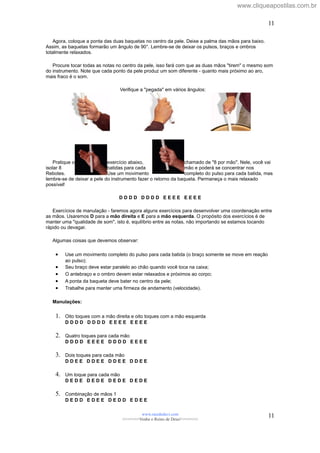 Agora, coloque a ponta das duas baquetas no centro da pele. Deixe a palma das mãos para baixo.
Assim, as baquetas formarão um ângulo de 90°. Lembre-se de deixar os pulsos, braços e ombros
totalmente relaxados.
Procure tocar todas as notas no centro da pele, isso fará com que as duas mãos "tirem" o mesmo som
do instrumento. Note que cada ponto da pele produz um som diferente - quanto mais próximo ao aro,
mais fraco é o som.
Verifique a "pegada" em vários ângulos:
Pratique o exercício abaixo, chamado de "8 por mão". Nele, você vai
isolar 8 batidas para cada mão e poderá se concentrar nos
Rebotes. Use um movimento completo do pulso para cada batida, mas
lembre-se de deixar a pele do instrumento fazer o retorno da baqueta. Permaneça o mais relaxado
possível!
D D D D D D D D E E E E E E E E
Exercícios de manulação - faremos agora alguns exercícios para desenvolver uma coordenação entre
as mãos. Usaremos D para a mão direita e E para a mão esquerda. O propósito dos exercícios é de
manter uma "qualidade de som", isto é, equilíbrio entre as notas, não importando se estamos tocando
rápido ou devagar.
Algumas coisas que devemos observar:
• Use um movimento completo do pulso para cada batida (o braço somente se move em reação
ao pulso);
• Seu braço deve estar paralelo ao chão quando você toca na caixa;
• O antebraço e o ombro devem estar relaxados e próximos ao corpo;
• A ponta da baqueta deve bater no centro da pele;
• Trabalhe para manter uma firmeza de andamento (velocidade).
Manulações:
1. Oito toques com a mão direita e oito toques com a mão esquerda
D D D D D D D D E E E E E E E E
2. Quatro toques para cada mão
D D D D E E E E D D D D E E E E
3. Dois toques para cada mão
D D E E D D E E D D E E D D E E
4. Um toque para cada mão
D E D E D E D E D E D E D E D E
5. Combinação de mãos 1
D E D D E D E E D E D D E D E E
www.raizdedavi.com
>>>>>>>Venha o Reino de Deus!<<<<<<<
11
11
www.cliqueapostilas.com.br
 