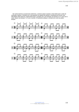 Se você já dominou os exercícios anteriores, o próximo passo é passar a mão direita para o prato de
condução e aplicar o chimbal com o pé esquerdo na cabeça dos tempos. Inicialmente se houver uma
dificuldade neste exercício, experimente tocar o chimbal com o pé somente nos tempos 2 e 4, junto com a
caixa; depois nos tempos 1 e 3 com o bumbo. E finalmente coloque o chimbal com o pé nos quatro
tempos.
www.raizdedavi.com
>>>>>>>Venha o Reino de Deus!<<<<<<<
110
110
www.cliqueapostilas.com.br
 