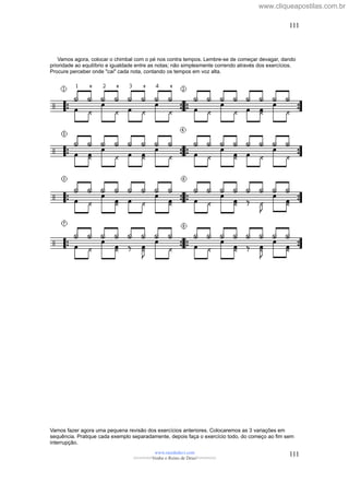 Vamos agora, colocar o chimbal com o pé nos contra tempos. Lembre-se de começar devagar, dando
prioridade ao equilíbrio e igualdade entre as notas; não simplesmente correndo através dos exercícios.
Procure perceber onde "cai" cada nota, contando os tempos em voz alta.
Vamos fazer agora uma pequena revisão dos exercícios anteriores. Colocaremos as 3 variações em
sequência. Pratique cada exemplo separadamente, depois faça o exercício todo, do começo ao fim sem
interrupção.
www.raizdedavi.com
>>>>>>>Venha o Reino de Deus!<<<<<<<
111
111
www.cliqueapostilas.com.br
 