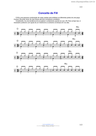 Conceito de Fill
O fill é uma pequena combinação de notas usadas para enfatizar as diferentes partes de uma peça
musical. Ele pode variar de meio tempo até dois compassos completos.
Inicialmente, há uma tendência de se acelerar o andamento quando se usa o fill. Para corrigir isso, é
necessário praticá-lo com ajuda de um metrônomo e contando os tempos em voz alta.
www.raizdedavi.com
>>>>>>>Venha o Reino de Deus!<<<<<<<
113
113
www.cliqueapostilas.com.br
 