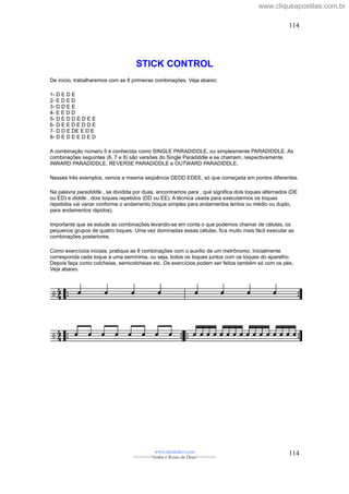 STICK CONTROL
De início, trabalharemos com as 8 primeiras combinações. Veja abaixo:
1- D E D E
2- E D E D
3- D D E E
4- E E D D
5- D E D D E D E E
6- D E E D E D D E
7- D D E DE E D E
8- D E D E E D E D
A combinação número 5 é conhecida como SINGLE PARADIDDLE, ou simplesmente PARADIDDLE. As
combinações seguintes (6, 7 e 8) são versões do Single Paradiddle e se chamam, respectivamente,
INWARD PARADIDDLE, REVERSE PARADIDDLE e OUTWARD PARADIDDLE.
Nesses três exemplos, vemos a mesma seqüência DEDD EDEE, só que começada em pontos diferentes.
Na palavra paradiddle , se dividida por duas, encontramos para , que significa dois toques alternados (DE
ou ED) e diddle , dois toques repetidos (DD ou EE). A técnica usada para executarmos os toques
repetidos vai variar conforme o andamento (toque simples para andamentos lentos ou médio ou duplo,
para andamentos rápidos).
Importante que se estude as combinações levando-se em conta o que podemos chamar de células, os
pequenos grupos de quatro toques. Uma vez dominadas essas células, fica muito mais fácil executar as
combinações posteriores.
Como exercícios iniciais, pratique as 8 combinações com o auxílio de um metrônomo. Inicialmente
corresponda cada toque a uma semínima, ou seja, todos os toques juntos com os toques do aparelho.
Depois faça como colcheias, semicolcheias etc. Os exercícios podem ser feitos também só com os pés.
Veja abaixo.
www.raizdedavi.com
>>>>>>>Venha o Reino de Deus!<<<<<<<
114
114
www.cliqueapostilas.com.br
 