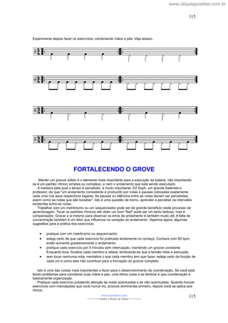 Experimente depois fazer os exercícios, combinando mãos e pés. Veja abaixo.
FORTALECENDO O GROVE
Manter um groove sólido é o elemento mais importante para a execução da bateria, não importando
se é um padrão rítmico simples ou complexo, e nem o andamento que está sendo executado.
A maneira pela qual o tempo é percebido, é muito importante. Ed Soph, um grande baterista e
professor, diz que "um andamento consistente é produzido por notas e pausas colocadas exatamente
cada uma nos seus respectivos lugares. As pausas ou silêncios entre as notas devem ser percebidas,
assim como as notas que são tocadas". Isto é uma questão de treino, aprender a perceber os intervalos
existentes entre as notas.
Trabalhar com um metrônomo ou um sequenciador pode ser de grande benefício neste processo de
aprendizagem. Tocar os padrões rítmicos até obter um bom "feel" pode ser um tanto tedioso, mas é
compensador. Gravar a si mesmo para observar os erros de andamento é também muito útil. A falta de
concentração também é um fator que influencia na variação do andamento. Vejamos agora, algumas
sugestões para a prática dos exercícios:
• pratique com um metrônomo ou sequenciador;
• esteja certo de que cada exercício foi praticado lentamente no começo. Comece com 60 bpm,
então aumente gradativamente o andamento;
• pratique cada exercício por 5 minutos sem interrupção, mantendo um groove constante.
Enquanto toca, focalize cada membro e relaxe, lembrando-se que a tensão inibe a execução.
• sem tocar nenhuma nota, mentalize o que cada membro tem que fazer, esteja certo da função de
cada um e como eles irão contribuir para a formação do groove completo.
Isto é uma das coisas mais importantes a fazer para o desenvolvimento da coordenação. Se você está
tendo problemas para coordenar suas mãos e pés, uma ótima coisa a se lembrar é que coordenação é
basicamente organização.
Pratique cada exercício prestando atenção às notas acentuadas e às não acentuadas. Quando houver
exercícios com manulações que você nunca viu, procure dominá-las primeiro, depois você as aplica aos
ritmos.
www.raizdedavi.com
>>>>>>>Venha o Reino de Deus!<<<<<<<
115
115
www.cliqueapostilas.com.br
 