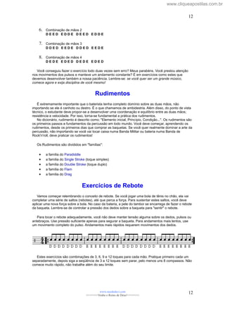 6. Combinação de mãos 2
D E E D E D D E D E E D E D D E
7. Combinação de mãos 3
D D E D E E D E D D E D E E D E
8. Combinação de mãos 4
D E D E E D E D D E D E E D E D
Você conseguiu fazer o exercício todo duas vezes sem erro? Meus parabéns. Você prestou atenção
nos movimentos dos pulsos e manteve um andamento constante? É em exercícios como estes que
devemos desenvolver também a nossa paciência. Lembre-se: se você quer ser um grande músico,
comece agora e exija disciplina de você mesmo!
Rudimentos
É extremamente importante que o baterista tenha completo domínio sobre as duas mãos, não
importando se ele é canhoto ou destro. É o que chamamos de ambidestria. Além disso, do ponto de vista
técnico, o estudante deve propor-se a desenvolver uma coordenação e equilíbrio entre as duas mãos;
resistência e velocidade. Por isso, torna-se fundamental a prática dos rudimentos.
No dicionário, rudimento é descrito como; "Elemento inicial, Princípio, Condição...". Os rudimentos são
os primeiros passos e fundamentos da percussão em todo mundo. Você deve começar, aprendendo os
rudimentos, desde os primeiros dias que comprar as baquetas. Se você quer realmente dominar a arte da
percussão, não importando se você vai tocar caixa numa Banda Militar ou bateria numa Banda de
Rock'n'roll, deve praticar os rudimentos!
Os Rudimentos são divididos em "famílias":
• a família do Paradiddle
• a família do Single Stroke (toque simples)
• a família do Double Stroke (toque duplo)
• a família do Flam
• a família do Drag
Exercícios de Rebote
Vamos começar relembrando o conceito de rebote. Se você jogar uma bola de tênis no chão, ela vai
completar uma série de saltos (rebotes), até que perca a força. Para sustentar estes saltos, você deve
aplicar uma nova força sobre a bola. No caso da bateria, a pele do tambor se encarrega de fazer o rebote
da baqueta. Lembre-se de controlar a pressão dos dedos sobre a baqueta para "sentir" o rebote.
Para tocar o rebote adequadamente, você não deve manter tensão alguma sobre os dedos, pulsos ou
antebraços. Use pressão suficiente apenas para segurar a baqueta. Para andamentos mais lentos, use
um movimento completo do pulso. Andamentos mais rápidos requerem movimentos dos dedos.
Estes exercícios são combinações de 3, 6, 9 e 12 toques para cada mão. Pratique primeiro cada um
separadamente, depois siga a seqüência de 3 a 12 toques sem parar, pelo menos uns 8 compassos. Não
comece muito rápido, não trabalhe além do seu limite.
www.raizdedavi.com
>>>>>>>Venha o Reino de Deus!<<<<<<<
12
12
www.cliqueapostilas.com.br
 
