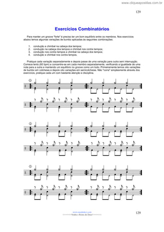 Exercícios Combinatórios
Para manter um groove "forte" é preciso ter um bom equilíbrio entre os membros. Nos exercícios
abaixo temos algumas variações de bumbo aplicadas às seguintes combinações:
1. condução e chimbal na cabeça dos tempos;
2. condução na cabeça dos tempos e chimbal nos contra tempos;
3. condução nos contra tempos e chimbal na cabeça dos tempos;
4. condução e chimbal nos contra tempos.
Pratique cada variação separadamente e depois passe de uma variação para outra sem interrupção.
Comece lento (60 bpm) e concentre-se em cada membro separadamente, verificando a igualdade de uma
nota para a outra e mantendo um equilíbrio no groove como um todo. Primeiramente temos oito variações
de bumbo em colcheias e depois oito variações em semicolcheias. Não "corra" simplesmente através dos
exercícios, pratique cada um com bastante atenção e disciplina.
www.raizdedavi.com
>>>>>>>Venha o Reino de Deus!<<<<<<<
129
129
www.cliqueapostilas.com.br
 