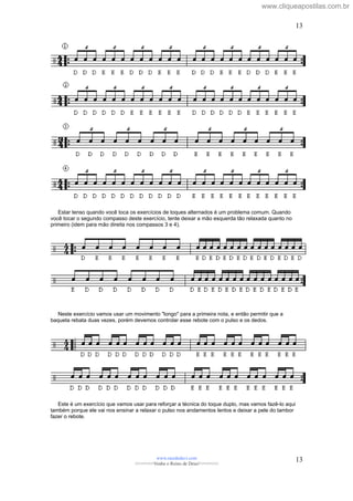 Estar tenso quando você toca os exercícios de toques alternados é um problema comum. Quando
você tocar o segundo compasso deste exercício, tente deixar a mão esquerda tão relaxada quanto no
primeiro (idem para mão direita nos compassos 3 e 4).
Neste exercício vamos usar um movimento "longo" para a primeira nota, e então permitir que a
baqueta rebata duas vezes, porém devemos controlar esse rebote com o pulso e os dedos.
Este é um exercício que vamos usar para reforçar a técnica do toque duplo, mas vamos fazê-lo aqui
também porque ele vai nos ensinar a relaxar o pulso nos andamentos lentos e deixar a pele do tambor
fazer o rebote.
www.raizdedavi.com
>>>>>>>Venha o Reino de Deus!<<<<<<<
13
13
www.cliqueapostilas.com.br
 