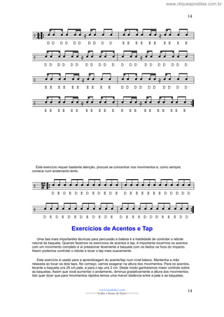 Este exercício requer bastante atenção, procure se concentrar nos movimentos e, como sempre,
comece num andamento lento.
Exercícios de Acentos e Tap
Uma das mais importantes técnicas para percussão e bateria é a habilidade de controlar o rebote
natural da baqueta. Quando fazemos os exercícios de acentos e tap, é importante tocarmos os acentos
com um movimento completo e aí pressionar levemente a baqueta com os dedos na hora do impacto.
Assim podemos controlar o rebote e tocar o tap mais suavemente.
Este exercício é usado para a aprendizagem do acento/tap num nível básico. Mantenha a mão
relaxada ao tocar os dois taps. No começo, vamos exagerar na altura dos movimentos. Para os acentos,
levante a baqueta uns 25 cm pele, e para o tap uns 2 cm. Deste modo ganharemos maior controle sobre
as baquetas. Assim que você aumentar o andamento, diminua gradativamente a altura dos movimentos.
Isto quer dizer que para movimentos rápidos temos uma menor distância entre a pele e as baquetas.
www.raizdedavi.com
>>>>>>>Venha o Reino de Deus!<<<<<<<
14
14
www.cliqueapostilas.com.br
 