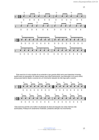 Este exercício é muito simples de se entender e tem grande efeito tanto para bateristas iniciantes
quanto para os avançados. Ao mesmo tempo que é fácil memorizá-lo, sua execução é um pouco difícil,
porque para fazê-lo rápido, é preciso ter um movimento relaxado da mão logo após o acento.
Este exercício permite uma melhor visualização da altura da baqueta nas notas internas (não
acentuadas). Pratique em andamento moderado, prestando atenção nos movimentos.
www.raizdedavi.com
>>>>>>>Venha o Reino de Deus!<<<<<<<
15
15
www.cliqueapostilas.com.br
 