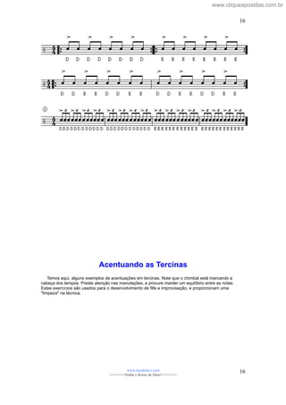 Acentuando as Tercinas
Temos aqui, alguns exemplos de acentuações em tercinas. Note que o chimbal está marcando a
cabeça dos tempos. Preste atenção nas manulações, e procure manter um equilíbrio entre as notas.
Estes exercícios são usados para o desenvolvimento de fills e improvisação, e proporcionam uma
"limpeza" na técnica.
www.raizdedavi.com
>>>>>>>Venha o Reino de Deus!<<<<<<<
16
16
www.cliqueapostilas.com.br
 