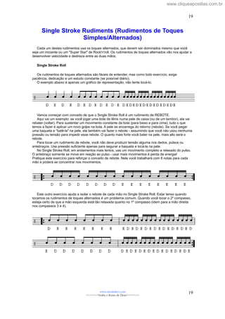 Single Stroke Rudiments (Rudimentos de Toques
Simples/Alternados)
Cada um destes rudimentos usa os toques alternados, que devem ser dominados mesmo que você
seja um iniciante ou um "Super Star" de Rock'n'roll. Os rudimentos de toques alternados vão nos ajudar a
desenvolver velocidade e destreza entre as duas mãos.
Single Stroke Roll
Os rudimentos de toques alternados são fáceis de entender, mas como todo exercício, exige
paciência, dedicação e um estudo constante (se possível diário).
O exemplo abaixo é apenas um gráfico de representação, não tente tocá-lo.
Vamos começar com conceito de que o Single Stroke Roll é um rudimento de REBOTE.
Aqui vai um exemplo: se você jogar uma bola de tênis numa pele de caixa (ou de um tambor), ela vai
rebater (voltar). Para sustentar um movimento constante da bola (para baixo e para cima), tudo o que
temos a fazer é aplicar um novo golpe na bola. A pele se encarrega do retorno (rebote). Se você pegar
uma baqueta e "batê-la" na pele, ela também vai fazer o rebote - assumindo que você não usou nenhuma
pressão ou tensão para impedir esse rebote. O quanto mais forte você bater na pele, mais alto será o
rebote.
Para tocar um rudimento de rebote, você não deve produzir tensão alguma nos dedos, pulsos ou
antebraços. Use pressão suficiente apenas para segurar a baqueta e tocá-la na pele.
No Single Stroke Roll, em andamentos mais lentos, use um movimento completo e relaxado do pulso.
O antebraço somente se move em reação ao pulso - usar mais movimentos é perda de energia!
Pratique este exercício para reforçar o conceito de rebote. Nele você trabalhará com 8 notas para cada
mão e poderá se concentrar nos movimentos.
Este outro exercício ajuda a isolar o rebote de cada mão no Single Stroke Roll. Estar tenso quando
tocamos os rudimentos de toques alternados é um problema comum. Quando você tocar o 2º compasso,
esteja certo de que a mão esquerda está tão relaxada quanto no 1º compasso (idem para a mão direita
nos compassos 3 e 4).
www.raizdedavi.com
>>>>>>>Venha o Reino de Deus!<<<<<<<
19
19
www.cliqueapostilas.com.br
 