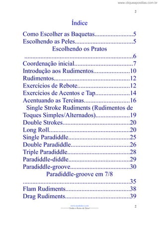 Índice
Como Escolher as Baquetas........................5
Escolhendo as Peles....................................5
Escolhendo os Pratos
...................................................................6
Coordenação inicial....................................7
Introdução aos Rudimentos......................10
Rudimentos...............................................12
Exercícios de Rebote................................12
Exercícios de Acentos e Tap.....................14
Acentuando as Tercinas............................16
Single Stroke Rudiments (Rudimentos de
Toques Simples/Alternados).....................19
Double Strokes..........................................20
Long Roll..................................................20
Single Paradiddle......................................25
Double Paradiddle....................................26
Triple Paradiddle.......................................28
Paradiddle-diddle......................................29
Paradiddle-groove.....................................30
Paradiddle-groove em 7/8
..................................................................35
Flam Rudiments........................................38
Drag Rudiments........................................39
www.raizdedavi.com
>>>>>>>Venha o Reino de Deus!<<<<<<<
2
2
www.cliqueapostilas.com.br
 