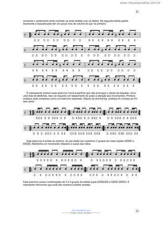 aumentar o andamento tente controlar as duas batidas com os dedos. Na segunda batida aperte
levemente a baqueta para dar um pouco mas de volume do que na primeira.
É interessante praticar esse exercício numa superfície que não provoque o rebote da baqueta, como
uma lista de telefones. Isso vai requerer um relaxamento do pulso e atenção aos movimentos. Primeiro
pratique cada compasso como um exercício separado. Depois de dominá-los, pratique do começo ao fim
sem parar.
Este exercício é similar ao anterior, só que desta vez usaremos 2 grupos de notas duplas (DDEE e
EEDD). Mantenha um movimento relaxado e suave das mãos.
Este exercício possui combinações de 3 e 4 grupos de batida dupla (DDEEDD e DDEE DDEE). É
importante mencionar que você não acentue a batida simples.
www.raizdedavi.com
>>>>>>>Venha o Reino de Deus!<<<<<<<
21
21
www.cliqueapostilas.com.br
 