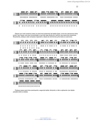 Depois que você combinou todos os exercícios anteriores de batida dupla, é hora de colocarmos todos
juntos. Isso requer uma boa concentração e que não haja dúvida em nenhum dos exercícios anteriores.
Novamente, pratique cada compasso separado e depois de dominá-los junte todos os exercícios.
Pratique esses exercícios acentuando a segunda batida; fechando a mão e aplicando uma rápida
pressão sobre os dedos.
www.raizdedavi.com
>>>>>>>Venha o Reino de Deus!<<<<<<<
22
22
www.cliqueapostilas.com.br
 