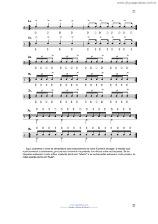 Aqui, usaremos o sinal de abreviatura para executarmos os rulos. Comece devagar, à medida que
você aumentar o andamento, procure se concentrar na pressão dos dedos sobre as baquetas. Se as
baquetas estiverem muito soltas, o rebote sairá bem "aberto" e se as baquetas estiverem muito presas, as
notas soarão como um "buzz".
www.raizdedavi.com
>>>>>>>Venha o Reino de Deus!<<<<<<<
23
23
www.cliqueapostilas.com.br
 