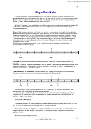 Single Paradiddle
O Single Paradiddle - os primeiros três toques que você vai aprender no Single Paradiddle serão
aplicados a todos os rudimentos e técnicas que você vai usar quando tocar um instrumento de percussão.
Trabalhe duro para dominar cada conceito. Não "corra" simplesmente através dos exercícios. Vamos
manter a cabeça aberta para aprendermos novos conceitos.
O Single Paradiddle é uma combinação de três tipos de técnicas: o downstroke, o upstroke e o tap. Se
você conhece o Paradiddle simplesmente como uma combinação de mãos, veremos aqui, alguns
conceitos preparatórios:
Downstroke - toda vez que você bate (toca) num tambor, a baqueta sobe, em reação à força aplicada.
Aprender a controlar a pressão da baqueta antes dela tocar na pele, é um dos aspectos mais importantes
para se tocar bateria. Para se tocar o downstroke ou toque acentuado corretamente, você deve apertar
levemente a mão na hora do impacto para controlar o rebote natural (sem esmagar a baqueta na pele).
Levante a baqueta na altura do ombro mas mantenha o antebraço próximo ao corpo. Agora toque na
caixa, apertando um pouco a baqueta na hora do impacto. A baqueta deve parar não mais que 2
centímetros acima da pele.
Enquanto você pratica esse exercício, pense em dois movimentos separados: o downstroke e o
movimento de levantar a baqueta.
Upstroke - o upstroke é responsável pela fluência natural dos braços e pulsos quando tocamos os
acentos.
Para tocar o upstroke, comece com a baqueta mais ou menos 2 centímetros acima da pele. Quando você
toca uma nota suave, o pulso desce levemente. Continue o movimento do braço e traga a baqueta na
altura do ombro, este é o upstroke completo.
Up e Downstroke no paradiddle - vamos agora dar uma "parada" no movimento do upstroke. Esta
"parada" se refere ao movimento do pulso quando toca a nota não acentuada.
É importante que você veja o paradiddle como uma combinação de diferentes movimentos, não
apenas como uma combinação de toques simples e duplos.
Lembre-se que o downstroke deve ser tocado com um movimento relaxado do braço, parando a
baqueta mais ou menos 2 cm acima da pele depois do impacto. Fique o mais relaxado possível no
upstroke e toque-o bem suave.
Finalizando o Paradiddle
Finalmente chegamos ao Single Paradiddle completo. Antes de iniciá-lo, esteja certo de que você não
tem nenhuma dúvida sobre os conceitos anteriores (up e downstroke).
Resta agora adicionar os Taps que no caso do paradiddle, são as duas notas "suaves" tocadas com a
mesma mão. Para os taps, levante a baqueta uns 2 centímetros da pele, mantendo o pulso livre de
qualquer tensão.
Assim temos o paradiddle completo:
www.raizdedavi.com
>>>>>>>Venha o Reino de Deus!<<<<<<<
25
25
www.cliqueapostilas.com.br
 