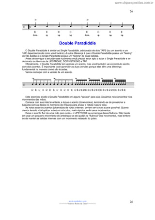 Double Paradiddle
O Double Paradiddle é similar ao Single Paradiddle, adicionado de dois TAPS (ou um acento e um
TAP, dependendo de como você tocá-lo). A outra diferença é que o Double Paradiddle possui um "feeling"
de três batidas e o Single Paradiddle possui um "feeling" de duas batidas.
Antes de começar a estudar esse rudimento você precisa estar apto a tocar o Single Paradiddle e ter
dominado as técnicas de UPSTROKE, DOWNSTROKE e TAP.
Oficialmente, o Double Paradiddle tem apenas um acento, mas você também vai encontrá-lo escrito
com dois acentos. É importante você aprender as duas versões porque elas têm uma diferença
fundamental na maneira como são tocadas.
Vamos começar com a versão de um acento.
Este exercício divide o Double Paradiddle em alguns "passos" para que possamos nos concentrar nos
movimentos das mãos.
Comece com sua mão levantada, e toque o acento (downstroke), lembrando-se de pressionar a
baqueta com os dedos no momento do impacto para anular o rebote natural dela.
As notas entre os acentos (chamadas de notas internas) devem ser o mais suave possível. Quanto
menos tensão você aplicar sobre os músculos, mais rápidos serão seus movimentos.
Deixe o acento fluir de uma mão para outra - o UPSTROKE se encarrega dessa fluência. Não hesite
em usar um pequeno movimento do antebraço se ele ajudar na "fluência" dos movimentos, mas lembre-
se de manter as batidas internas com um movimento relaxado do pulso.
www.raizdedavi.com
>>>>>>>Venha o Reino de Deus!<<<<<<<
26
26
www.cliqueapostilas.com.br
 