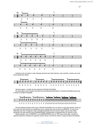 Lembre-se de se manter o mais relaxado possível nas notas internas, mas controle o acento com uma
leve pressão dos dedos.
Veremos agora, a versão de dois acentos do Double Paradiddle.
Às vezes esta é uma maneira mais fácil dos principiantes aprenderem o Double Paradiddle porque ela
é similar ao Single Paradiddle.
Há uma diferença básica entre tocar o Double Paradiddle com um acento e com dois acentos: toda vez
que você toca dois acentos em seqüência com a mesma mão, ele se torna um REBOTE. É comum ver
bateristas que não conseguem tocar o Double Paradiddle de dois acentos rápido, porque eles estão
pensando nos dois acentos como DOWNSTROKE, pressionando a baqueta entre um acento e outro.
Neste exemplo, use um REBOTE e um DOWNSTROKE com um TAP suave entre eles. Lembre-se:
apenas pressione a baqueta no segundo acento, deixe o volume do acento a cargo da altura da baqueta.
www.raizdedavi.com
>>>>>>>Venha o Reino de Deus!<<<<<<<
27
27
www.cliqueapostilas.com.br
 