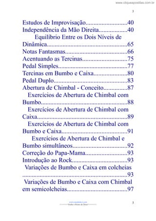 Estudos de Improvisação..........................40
Independência da Mão Direita..................40
Equilíbrio Entre os Dois Níveis de
Dinâmica...................................................65
Notas Fantasmas.......................................66
Acentuando as Tercinas............................75
Pedal Simples............................................77
Tercinas em Bumbo e Caixa.....................80
Pedal Duplo..............................................83
Abertura de Chimbal - Conceito...............87
Exercícios de Abertura de Chimbal com
Bumbo.......................................................88
Exercícios de Abertura de Chimbal com
Caixa.........................................................89
Exercícios de Abertura de Chimbal com
Bumbo e Caixa.........................................91
Exercícios de Abertura de Chimbal e
Bumbo simultâneos..................................92
Correção do Papa-Mama..........................93
Introdução ao Rock...................................93
Variações de Bumbo e Caixa em colcheias
..................................................................93
Variações de Bumbo e Caixa com Chimbal
em semicolcheias......................................97
www.raizdedavi.com
>>>>>>>Venha o Reino de Deus!<<<<<<<
3
3
www.cliqueapostilas.com.br
 