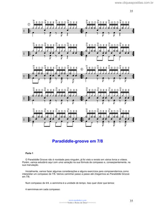Paradiddle-groove em 7/8
Parte 1
O Paradiddle Groove não é novidade para ninguém, já foi visto e revisto em vários livros e vídeos.
Porém, vamos estudá-lo aqui com uma variação na sua fórmula de compasso e, conseqüentemente, na
sua manulação.
Inicialmente, vamos fazer algumas considerações e alguns exercícios para compreendermos como
interpretar um compasso de 7/8. Vamos caminhar passo a passo até chegarmos ao Paradiddle Groove
em 7/8.
Num compasso de 4/4, a semínima é a unidade de tempo. Isso quer dizer que temos:
4 semínimas em cada compasso:
www.raizdedavi.com
>>>>>>>Venha o Reino de Deus!<<<<<<<
35
35
www.cliqueapostilas.com.br
 