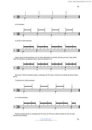 ou 8 colcheias:
ou ainda 16 semicolcheias:
Agora, temos as semicolcheias com as mãos alternadas no chimbal. Isto faz com que a mão direita
"saia" do chimbal e se desloque para a caixa nos tempos 2 e 4.
Muito bem. Vamos considerar agora o compasso de 7/8. Aqui a colcheia é a unidade de tempo. Assim,
temos:
7 colcheias em cada compasso:
ou 14 semicolcheias:
Podemos ainda pensar no compasso de 7/8 como um 4/4 sem a última colcheia ou sem as duas
últimas semicolcheias:
www.raizdedavi.com
>>>>>>>Venha o Reino de Deus!<<<<<<<
36
36
www.cliqueapostilas.com.br
 