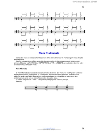 Flam Rudiments
Vamos dar início ao estudo da família do mais difícil dos rudimentos. Os Flams exigem muita atenção
e muita prática.
Se você nunca praticou o Flam antes, há alguns conceitos fundamentais que você deve dominar
primeiro. São eles: o UP STROKE, o DOWNSTROKE, o TAP e o REBOTE. se você já tem domínio sobre
esses conceitos, vamos em frente.
Flam Alternado
O Flam Alternado é a base de todos os rudimentos da família dos Flams. Se você "gastar" um tempo
agora desenvolvendo corretamente os fundamentos requeridos no Flam Alternado, todas as outras
variações serão mais fáceis. Mas se você negligenciar esses conceitos básicos agora, você terá
problemas mais tarde com os outros Rudimentos derivados deste.
O Flam é composto de 2 notas - a apogiatura (nota pequena) e a nota principal.
Exemplo:
www.raizdedavi.com
>>>>>>>Venha o Reino de Deus!<<<<<<<
38
38
www.cliqueapostilas.com.br
 