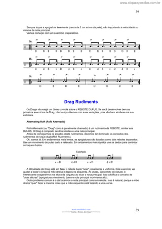 Sempre toque a apogiatura levemente (cerca de 2 cm acima da pele), não importando a velocidade ou
volume da nota principal.
Vamos começar com um exercício preparatório.
Drag Rudiments
Os Drags vão exigir um ótimo controle sobre o REBOTE DUPLO. Se você desenvolver bem os
primeiros exercícios de Drag, não terá problemas com suas variações, pois são bem similares na sua
estrutura.
Alternating Ruff (Rufo Alternado)
Rufo Alternado (ou "Drag" como é geralmente chamado) é um rudimento de REBOTE, similar aos
RULOS. O Drag é composto de dois rebotes e uma nota principal.
Antes de começarmos os estudos deste rudimentos, devemos ter dominado os conceitos dos
rudimentos de toque duplo(Roll Rudiments).
Ok, vamos lá. Em andamentos mais lentos, as apogiaturas são tocadas como dois rebotes separados.
Use um movimento de pulso curto e relaxado. Em andamentos mais rápidos use os dedos para controlar
os toques duplos.
Exemplo
A dificuldade do Drag está em fazer o rebote duplo "soar" consistente e uniforme. Este exercício vai
ajudar a isolar o Drag na mão direita e depois na esquerda. Às vezes, para efeito de estudo, é
interessante exagerarmos na altura da baqueta ao tocar a nota principal. Isto solidifica o conceito de
"duas alturas" (apogiaturas movimento baixo e nota principal movimento alto).
Outro problema comum é o de tocarmos a nota principal como um rebote. Isso é natural, porque a mão
direita "quer" fazer a mesma coisa que a mão esquerda está fazendo e vice-versa.
www.raizdedavi.com
>>>>>>>Venha o Reino de Deus!<<<<<<<
39
39
www.cliqueapostilas.com.br
 