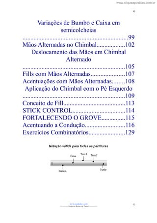 Variações de Bumbo e Caixa em
semicolcheias
..................................................................99
Mãos Alternadas no Chimbal..................102
Deslocamento das Mãos em Chimbal
Alternado
................................................................105
Fills com Mãos Alternadas.....................107
Acentuações com Mãos Alternadas........108
Aplicação do Chimbal com o Pé Esquerdo
................................................................109
Conceito de Fill.......................................113
STICK CONTROL.................................114
FORTALECENDO O GROVE...............115
Acentuando a Condução.........................116
Exercícios Combinatórios.......................129
Notação válida para todas as partituras
www.raizdedavi.com
>>>>>>>Venha o Reino de Deus!<<<<<<<
4
4
www.cliqueapostilas.com.br
 