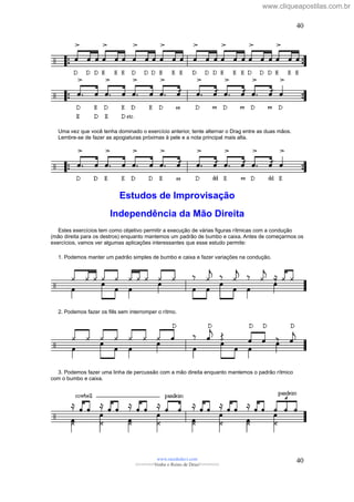 Uma vez que você tenha dominado o exercício anterior, tente alternar o Drag entre as duas mãos.
Lembre-se de fazer as apogiaturas próximas à pele e a nota principal mais alta.
Estudos de Improvisação
Independência da Mão Direita
Estes exercícios tem como objetivo permitir a execução de várias figuras rítmicas com a condução
(mão direita para os destros) enquanto mantemos um padrão de bumbo e caixa. Antes de começarmos os
exercícios, vamos ver algumas aplicações interessantes que esse estudo permite:
1. Podemos manter um padrão simples de bumbo e caixa e fazer variações na condução.
2. Podemos fazer os fills sem interromper o rítmo.
3. Podemos fazer uma linha de percussão com a mão direita enquanto mantemos o padrão rítmico
com o bumbo e caixa.
www.raizdedavi.com
>>>>>>>Venha o Reino de Deus!<<<<<<<
40
40
www.cliqueapostilas.com.br
 