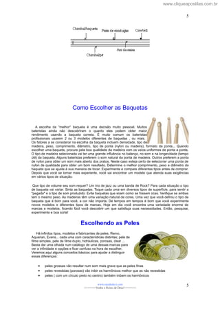 Como Escolher as Baquetas
A escolha da "melhor" baqueta é uma decisão muito pessoal. Muitos
bateristas ainda não descobriram o quanto eles podem obter maior
rendimento usando a baqueta correta. É muito comum os bateristas
profissionais usarem 2 ou 3 modelos diferentes de baquetas , ou mais.
Os fatores a se considerar na escolha da baqueta incluem densidade, tipo de
madeira, peso, comprimento, diâmetro, tipo de ponta (nylon ou madeira), formato da ponta... Quando
escolher uma baqueta, procure pela boa qualidade da madeira com os veios uniformes de ponta a ponta.
O tipo de madeira selecionada vai ter uma grande influência no balanço, no som e na longevidade (tempo
útil) da baqueta. Alguns bateristas preferem o som natural da ponta de madeira. Outros preferem a ponta
de nylon para obter um som mais aberto dos pratos. Neste caso esteja certo de selecionar uma ponta de
nylon de qualidade para obter um bom resultado. Determine o melhor comprimento, peso e diâmetro da
baqueta que se ajuste à sua maneira de tocar. Experimente e compare diferentes tipos antes de comprar.
Depois que você se tornar mais experiente, você vai encontrar um modelo que atenda suas exigências
em vários tipos de situação.
Que tipo de volume seu som requer? Um trio de jazz ou uma banda de Rock? Para cada situação o tipo
de baqueta vai variar. Sinta as baquetas. Toque cada uma em diversos tipos de superfície, para sentir a
"pegada" e o tipo de som produzido. Evite baquetas que soam como se fossem ocas. Verifique se ambas
tem o mesmo peso. As madeiras têm uma variação natural de cores. Uma vez que você definiu o tipo de
baqueta que é bom para você, a cor não importa. De tempos em tempos é bom que você experimente
novos modelos e diferentes tipos de marcas. Hoje em dia você encontra uma variedade enorme de
marcas e modelos, ficando fácil você descobrir um que satisfaça suas necessidades. Então, pesquise,
experimente e boa sorte!
Escolhendo as Peles
Há infinitos tipos, modelos e fabricantes de peles. Remo,
Aquarian, Evans... cada uma com características distintas; pele de
filme simples, pele de filme duplo, hidráulicas, porosas, clear ...
Basta dar uma olhada num catálogo de uma dessas marcas para
ver a infinidade e opções e ficar confuso na hora de escolher.
Veremos aqui alguns conceitos básicos para ajudar a distinguir
essas diferenças:
• peles grossas vão resultar num som mais grave que as peles finas
• peles revestidas (porosas) vão inibir os harmônicos melhor que as não revestidas
• peles ( com um círculo preto no centro) também inibem os harmônicos
www.raizdedavi.com
>>>>>>>Venha o Reino de Deus!<<<<<<<
5
5
www.cliqueapostilas.com.br
 