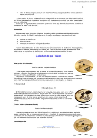 • peles de filme duplo produzem um som mais "cheio" do que as peles de filme simples e também
inibem os harmônicos.
Que tipo (estilo) de música você toca? Talvez você precise de um som leve, com mais "brilho" como no
jazz. Então use peles finas; ou se você procura um som mais pesado como rock, use peles mais grossas,
como as hidráulicas.
É claro que as regras são feitas para serem quebradas. Tente algo diferente; experimente. Combine os
vários tipos de peles e crie seu som.
Abafadores
Aqui as coisas ficam um pouco subjetivas. Através dos anos muitos bateristas vêm empregando
diferentes maneirar de "abafar" seu instrumento. As razões para fazerem isso, geralmente são:
• controlar os harmônicos
• diminuir o decay
• conseguir um som mais encorpado do tambor.
Hoje em dia os fabricantes de peles oferecem uma variedade enorme de abafadores. Aros de plástico,
espumas auto-adesivas, travesseiros para bumbo, etc. como na escolha da pele, é interessante você
experimentar os vários tipos de abafadores e verificar qual se adapta ao seu tipo de som.
Escolhendo os Pratos
Ride (pratos de condução)
Mais do que uma Simples Condução
O Ride é parte integral de todo "set" de pratos, do Jazz Acústico ao Rock. Com um som
bem claro e definido, permite uma variedade de sons, combinando condução com acentos;
oferecendo infinitas possibilidades aos bateristas.
Há dois tipos básicos de Ride. Um tem uma ressonância menor e oferece uma extrema
definição das notas, enquanto que outros têm uma boa definição das notas, porém permitindo que estas
soem mais "abertas"; possibilitando também que seja usado em acentuações ou ataques.
Hi Hat (chimbal)
O Coração do seu Kit
O Chimbal é também um prato indispensável em qualquer set, pois, assim como o Ride,
ele tem a função de conduzir o ritmo. A relação entre eles é muito importante. Eles devem
ser escolhidos juntos e devem completar um ao outro. O prato de baixo deve ser um pouco
mais pesado que o de cima. Isto vai garantir um som preciso (chick) dos pratos. É
importante que o volume do seu chimbal esteja balanceado com o volume da sua caixa e
bumbo.
Crash e Splash (pratos de ataque)
Pratos com Personalidade
Uma vez que você escolheu seu Ride e Chimbal, você está pronto para selecionar seus pratos de
ataque e splashes. Não há limites quanto ao número e variedade de pratos de ataque que você possa
usar no seu set. Há uma enorme variedade de pratos de ataque. O volume, o timbre e seu gosto pessoal
que irão determinar o tipo de prato que você deve escolher.
Efeitos Especiais
www.raizdedavi.com
>>>>>>>Venha o Reino de Deus!<<<<<<<
6
6
www.cliqueapostilas.com.br
 